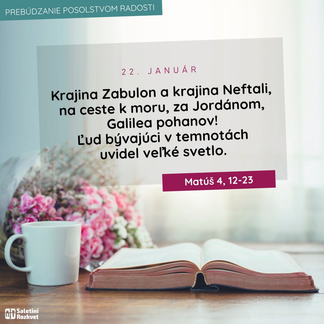 PREBÚDZANIE POSOLSTVOM RADOSTI #22.január   Požehnané dobré ráno, priatelia  Nech v nasledujúcich slovách dnešného evanjelia objavíte skutočnú radosť z Kristovho posolstva a táto radosť nech Vás sprevádza počas celého dňa.   Čítanie zo svätého Evanjelia podľa Matúša (Mt 4, 12-23):  Keď sa Ježiš dopočul, že Jána uväznili, odobral sa do Galiley. Opustil Nazaret a prišiel bývať do pobrežného mesta Kafarnaum, v končinách Zabulon a Neftali, aby sa splnilo, čo povedal prorok Izaiáš: „Krajina Zabulon a krajina Neftali, na ceste k moru, za Jordánom, Galilea pohanov! Ľud bývajúci v temnotách uvidel veľké svetlo. Svetlo zažiarilo tým, čo sedeli v temnom kraji smrti.“ Od tej chvíle začal Ježiš hlásať: „Robte pokánie, lebo sa priblížilo nebeské kráľovstvo.“ Keď raz kráčal popri Galilejskom mori, videl dvoch bratov, Šimona, ktorý sa volá Peter, a jeho brata Ondreja, ako spúšťajú sieť do mora; boli totiž rybármi. I povedal im: „Poďte za mnou a urobím z vás rybárov ľudí.“ Oni hneď zanechali siete a išli za ním. Ako šiel odtiaľ ďalej, videl iných dvoch bratov, Jakuba Zebedejovho a jeho brata Jána, ako na lodi so svojím otcom Zebedejom opravujú siete; aj ich povolal. Oni hneď zanechali loď i svojho otca a išli za ním. A Ježiš chodil po celej Galilei, učil v ich synagógach, hlásal evanjelium o kráľovstve a uzdravoval každý neduh a každú chorobu medzi ľudom.PREBÚDZANIE POSOLSTVOM RADOSTI #21.január   Požehnané dobré ráno, priatelia  Nech v nasledujúcich slovách dnešného evanjelia objavíte skutočnú radosť z Kristovho posolstva a táto radosť nech Vás sprevádza počas celého dňa.   Čítanie zo svätého Evanjelia podľa Marka (Mk 3, 20-21):  Ježiš vošiel so svojimi učeníkmi do domu a znova sa zišiel toľký zástup, že si nemohli ani chleba zajesť. Keď sa to dopočuli jeho príbuzní, išli ho odviesť, lebo hovorili: „Pomiatol sa.“